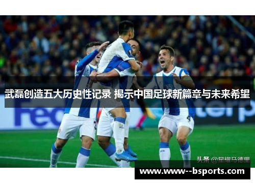 武磊创造五大历史性记录 揭示中国足球新篇章与未来希望 武磊创造五大历史性记录 揭示中国足球新篇章与未来希望