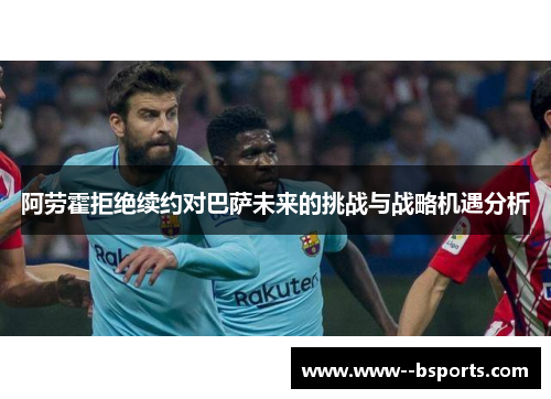 阿劳霍拒绝续约对巴萨未来的挑战与战略机遇分析 阿劳霍拒绝续约对巴萨未来的挑战与战略机遇分析