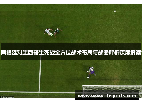 阿根廷对墨西哥生死战全方位战术布局与战略解析深度解读 阿根廷对墨西哥生死战全方位战术布局与战略解析深度解读