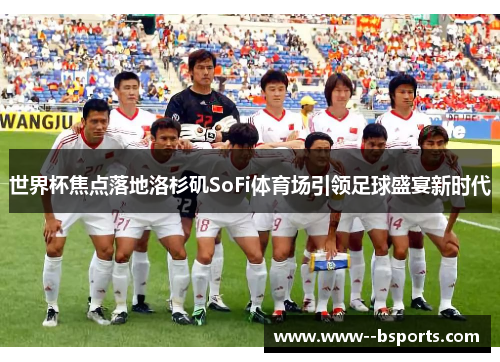 世界杯焦点落地洛杉矶SoFi体育场引领足球盛宴新时代 世界杯焦点落地洛杉矶SoFi体育场引领足球盛宴新时代