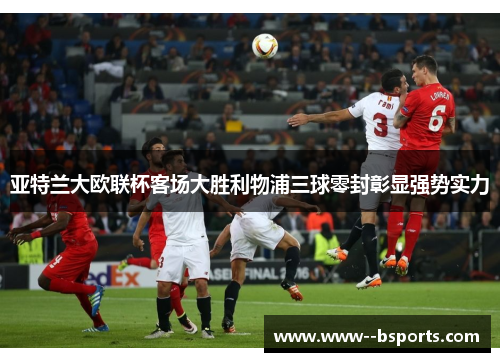 亚特兰大欧联杯客场大胜利物浦三球零封彰显强势实力