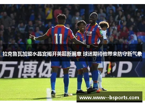 拉克鲁瓦加盟水晶宫揭开英超新篇章 球迷期待他带来防守新气象