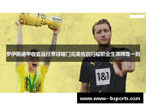 罗伊斯德甲收官战任意球破门完美告别闪耀职业生涯辉煌一刻 罗伊斯德甲收官战任意球破门完美告别闪耀职业生涯辉煌一刻