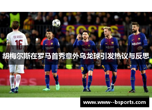 胡梅尔斯在罗马首秀意外乌龙球引发热议与反思 胡梅尔斯在罗马首秀意外乌龙球引发热议与反思