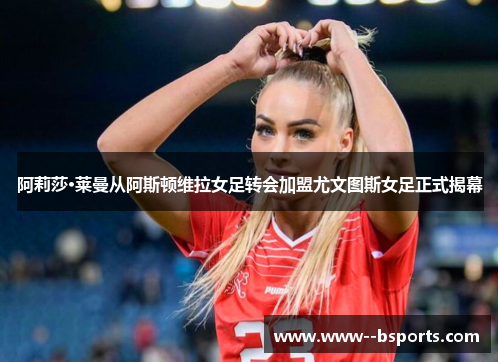 阿莉莎·莱曼从阿斯顿维拉女足转会加盟尤文图斯女足正式揭幕 阿莉莎·莱曼从阿斯顿维拉女足转会加盟尤文图斯女足正式揭幕