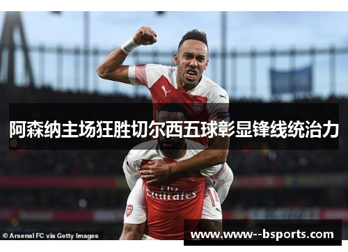 阿森纳主场狂胜切尔西五球彰显锋线统治力 阿森纳主场狂胜切尔西五球彰显锋线统治力