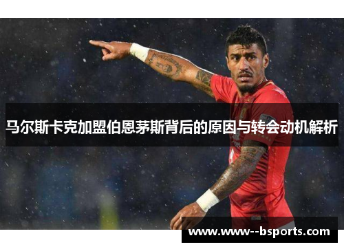 马尔斯卡克加盟伯恩茅斯背后的原因与转会动机解析 马尔斯卡克加盟伯恩茅斯背后的原因与转会动机解析