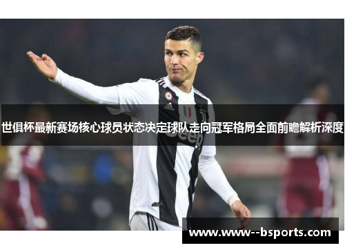 世俱杯最新赛场核心球员状态决定球队走向冠军格局全面前瞻解析深度 世俱杯最新赛场核心球员状态决定球队走向冠军格局全面前瞻解析深度